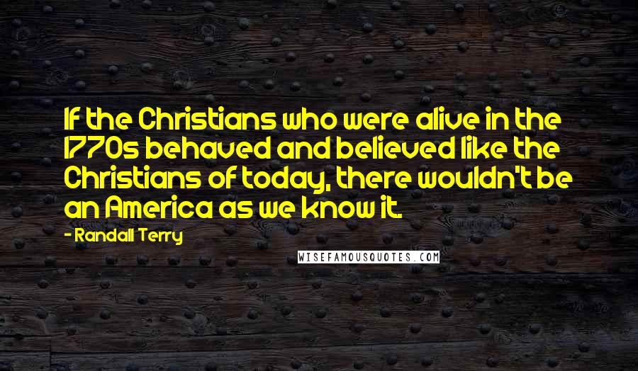 Randall Terry Quotes: If the Christians who were alive in the 1770s behaved and believed like the Christians of today, there wouldn't be an America as we know it.