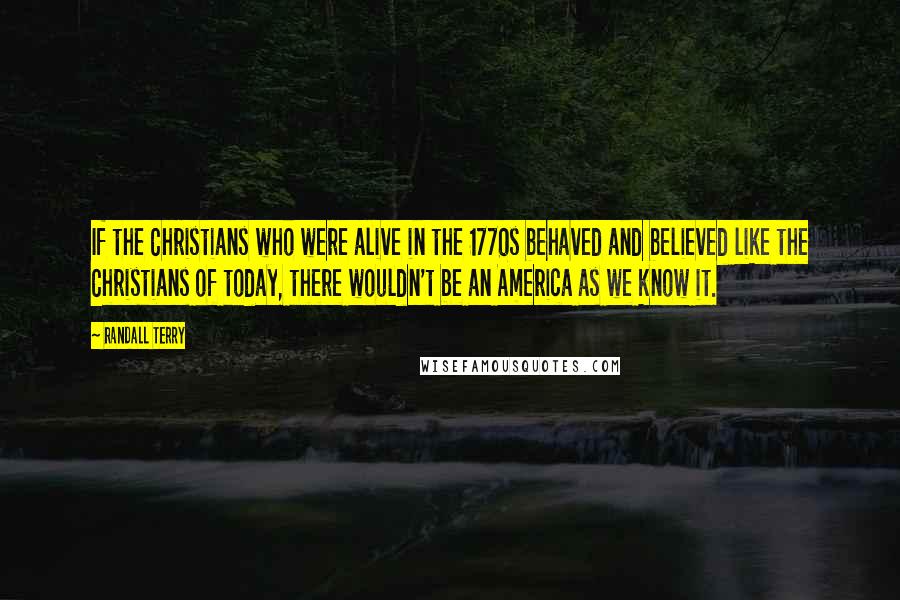 Randall Terry Quotes: If the Christians who were alive in the 1770s behaved and believed like the Christians of today, there wouldn't be an America as we know it.