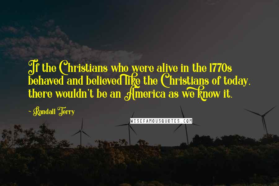 Randall Terry Quotes: If the Christians who were alive in the 1770s behaved and believed like the Christians of today, there wouldn't be an America as we know it.