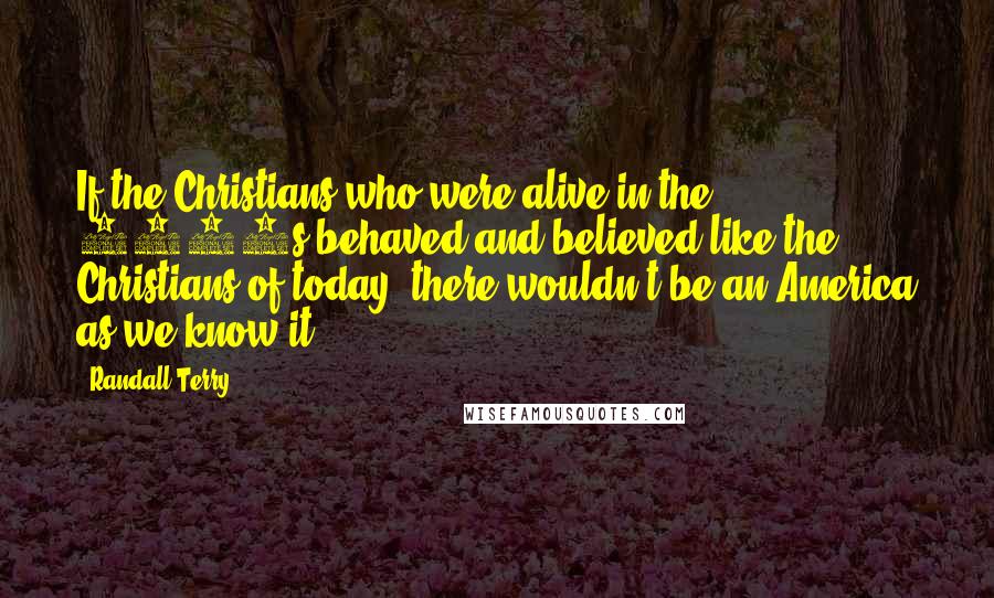 Randall Terry Quotes: If the Christians who were alive in the 1770s behaved and believed like the Christians of today, there wouldn't be an America as we know it.