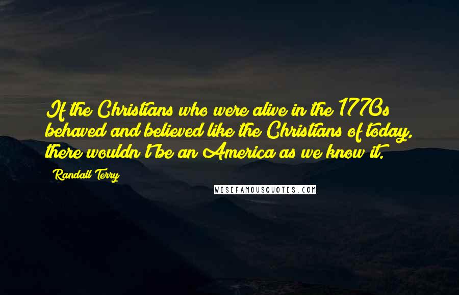 Randall Terry Quotes: If the Christians who were alive in the 1770s behaved and believed like the Christians of today, there wouldn't be an America as we know it.