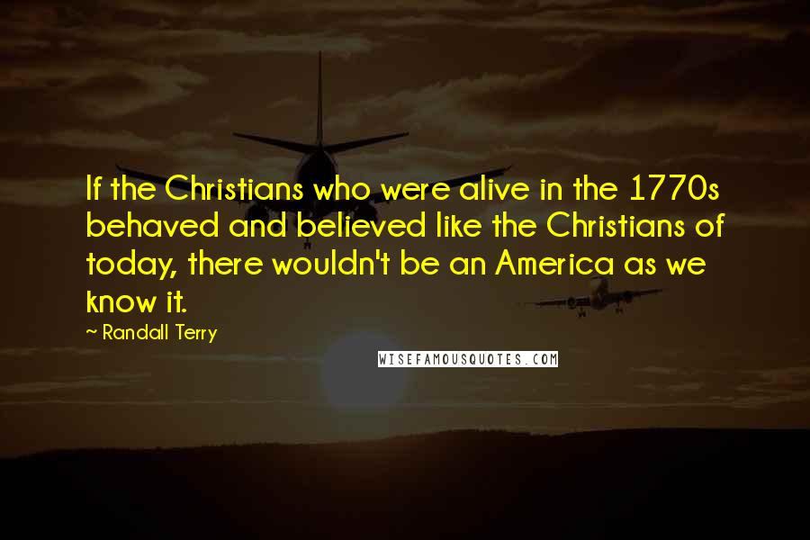 Randall Terry Quotes: If the Christians who were alive in the 1770s behaved and believed like the Christians of today, there wouldn't be an America as we know it.