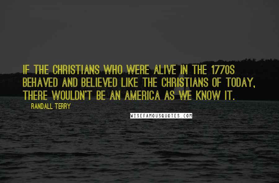 Randall Terry Quotes: If the Christians who were alive in the 1770s behaved and believed like the Christians of today, there wouldn't be an America as we know it.