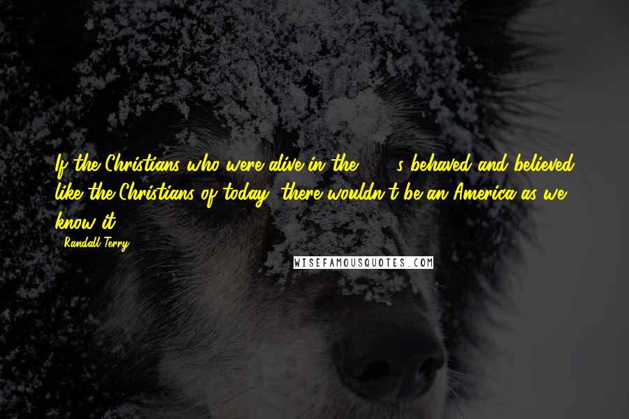 Randall Terry Quotes: If the Christians who were alive in the 1770s behaved and believed like the Christians of today, there wouldn't be an America as we know it.