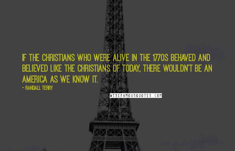 Randall Terry Quotes: If the Christians who were alive in the 1770s behaved and believed like the Christians of today, there wouldn't be an America as we know it.