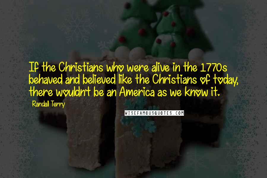 Randall Terry Quotes: If the Christians who were alive in the 1770s behaved and believed like the Christians of today, there wouldn't be an America as we know it.