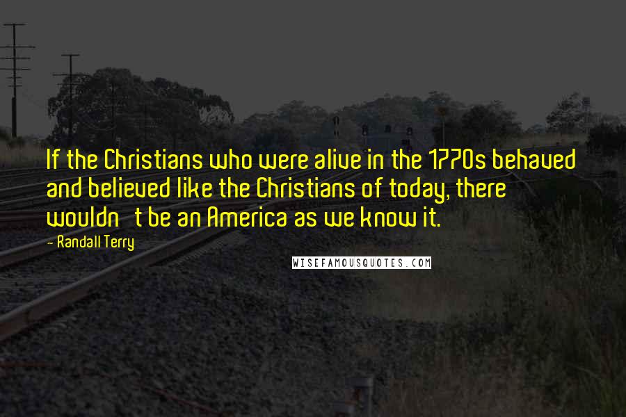Randall Terry Quotes: If the Christians who were alive in the 1770s behaved and believed like the Christians of today, there wouldn't be an America as we know it.