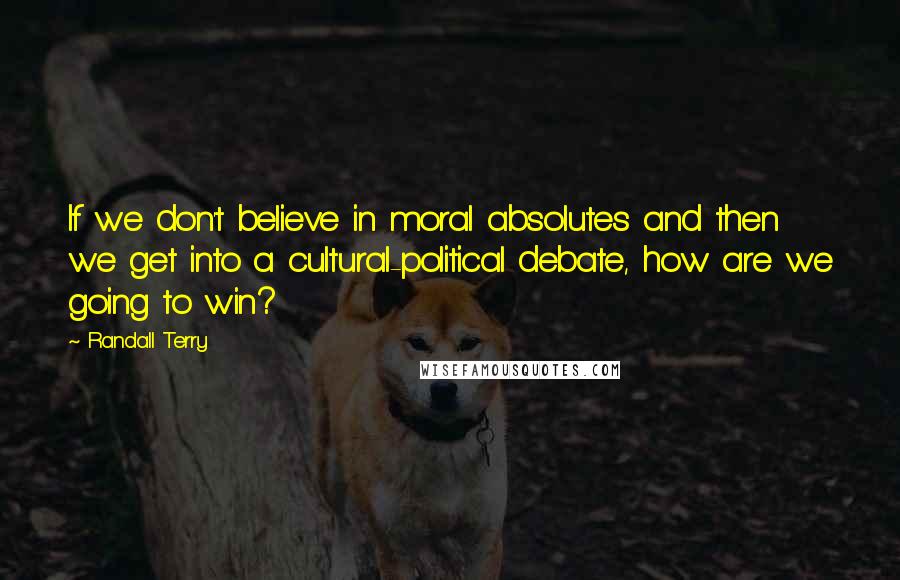 Randall Terry Quotes: If we don't believe in moral absolutes and then we get into a cultural-political debate, how are we going to win?