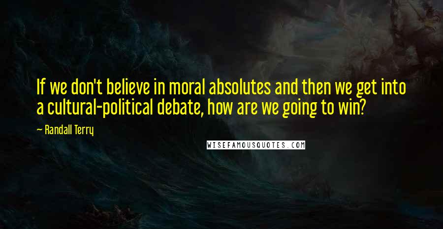 Randall Terry Quotes: If we don't believe in moral absolutes and then we get into a cultural-political debate, how are we going to win?