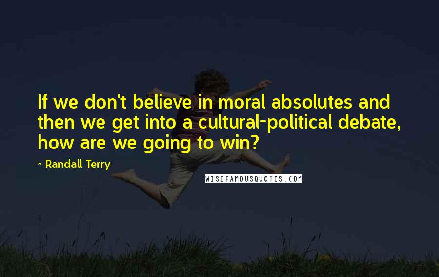 Randall Terry Quotes: If we don't believe in moral absolutes and then we get into a cultural-political debate, how are we going to win?