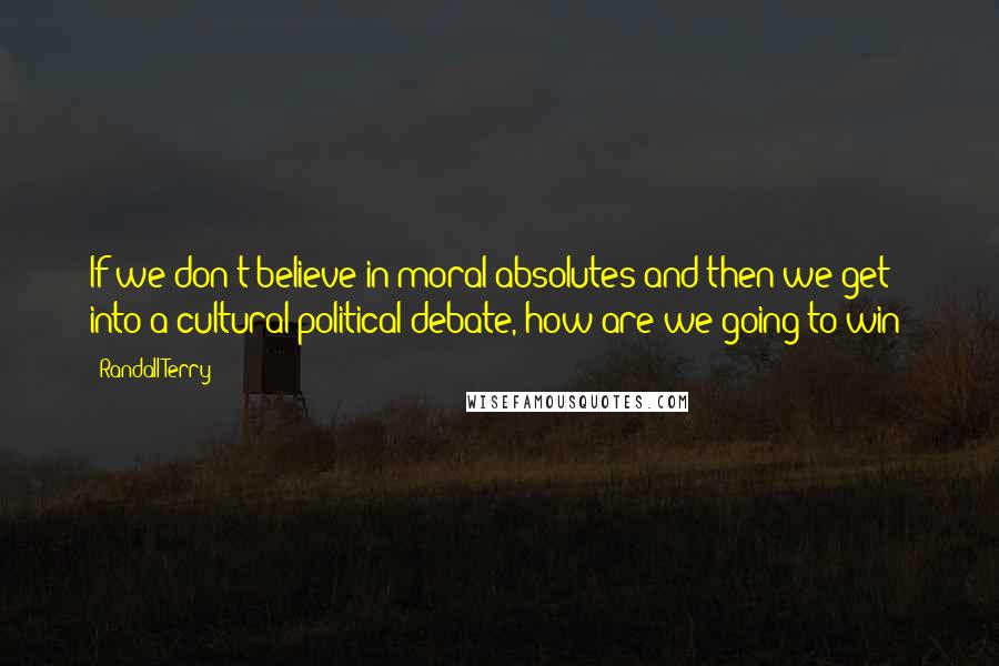 Randall Terry Quotes: If we don't believe in moral absolutes and then we get into a cultural-political debate, how are we going to win?