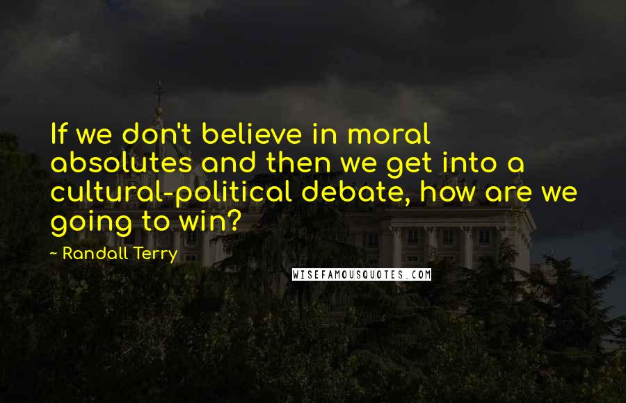 Randall Terry Quotes: If we don't believe in moral absolutes and then we get into a cultural-political debate, how are we going to win?