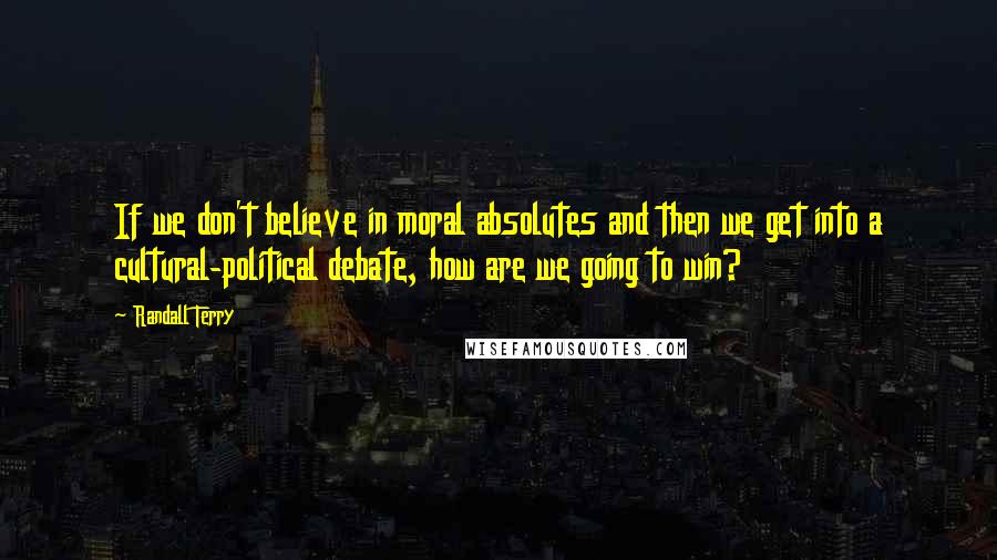 Randall Terry Quotes: If we don't believe in moral absolutes and then we get into a cultural-political debate, how are we going to win?