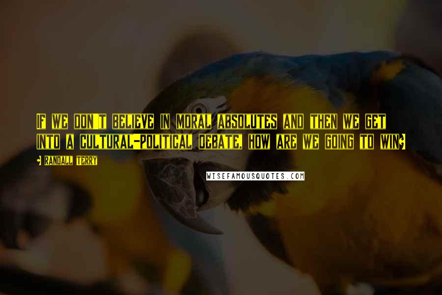 Randall Terry Quotes: If we don't believe in moral absolutes and then we get into a cultural-political debate, how are we going to win?