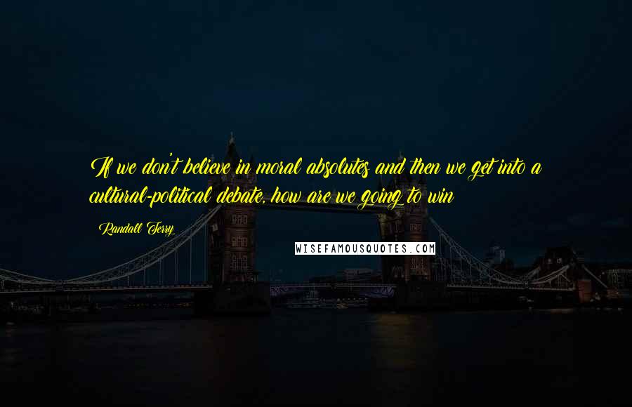 Randall Terry Quotes: If we don't believe in moral absolutes and then we get into a cultural-political debate, how are we going to win?