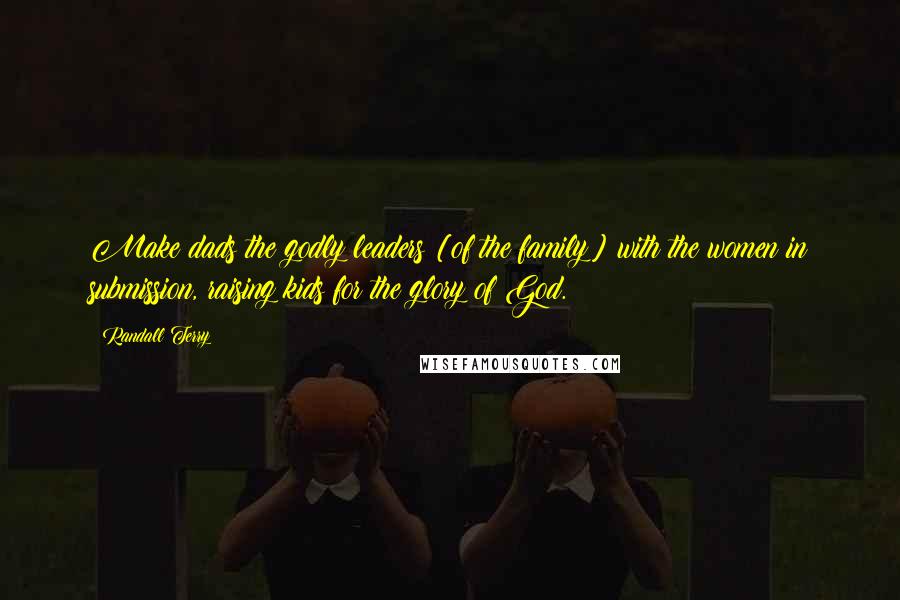 Randall Terry Quotes: Make dads the godly leaders [of the family] with the women in submission, raising kids for the glory of God.