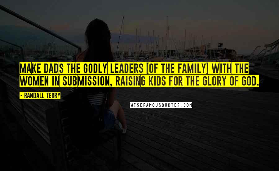 Randall Terry Quotes: Make dads the godly leaders [of the family] with the women in submission, raising kids for the glory of God.