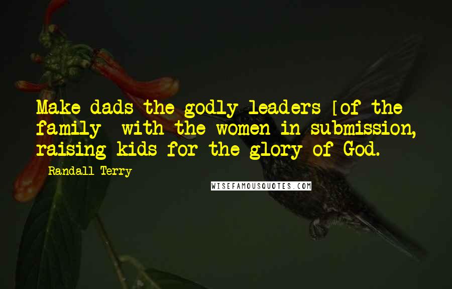 Randall Terry Quotes: Make dads the godly leaders [of the family] with the women in submission, raising kids for the glory of God.