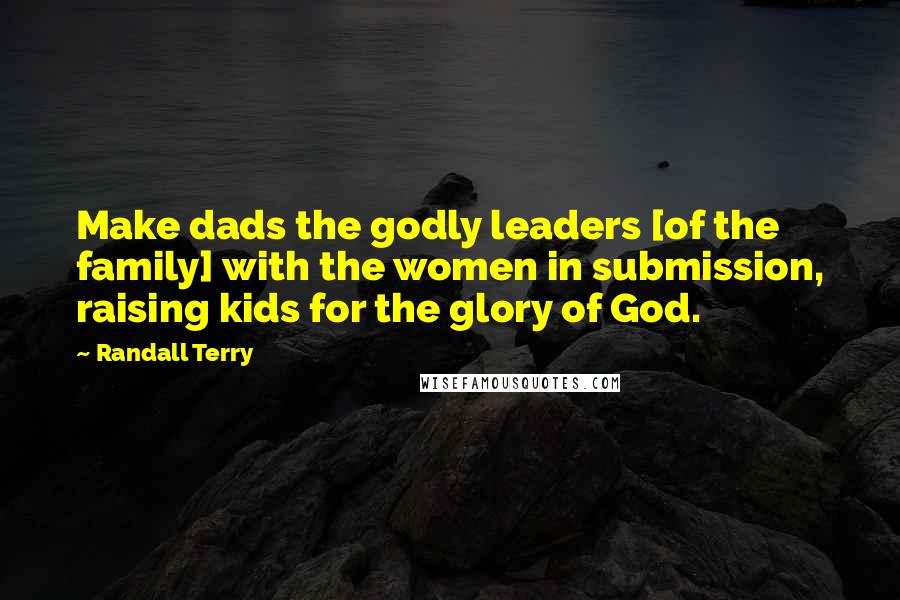 Randall Terry Quotes: Make dads the godly leaders [of the family] with the women in submission, raising kids for the glory of God.