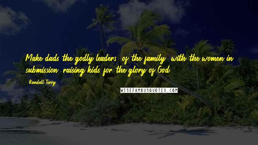 Randall Terry Quotes: Make dads the godly leaders [of the family] with the women in submission, raising kids for the glory of God.