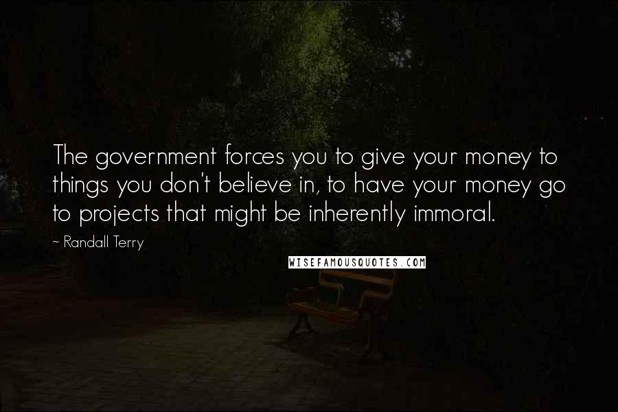 Randall Terry Quotes: The government forces you to give your money to things you don't believe in, to have your money go to projects that might be inherently immoral.