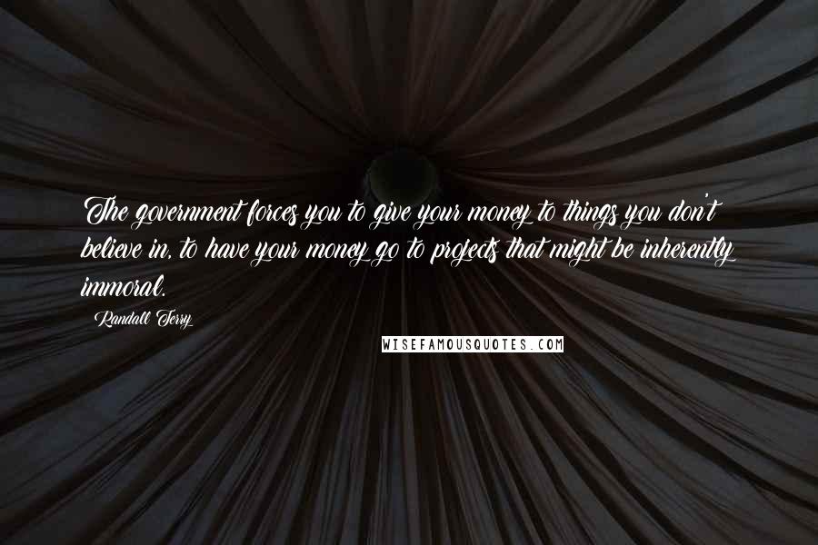 Randall Terry Quotes: The government forces you to give your money to things you don't believe in, to have your money go to projects that might be inherently immoral.