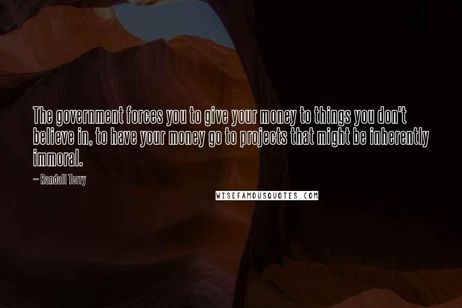 Randall Terry Quotes: The government forces you to give your money to things you don't believe in, to have your money go to projects that might be inherently immoral.