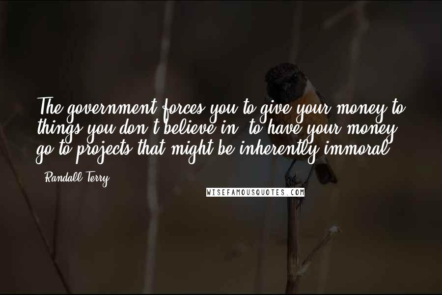 Randall Terry Quotes: The government forces you to give your money to things you don't believe in, to have your money go to projects that might be inherently immoral.