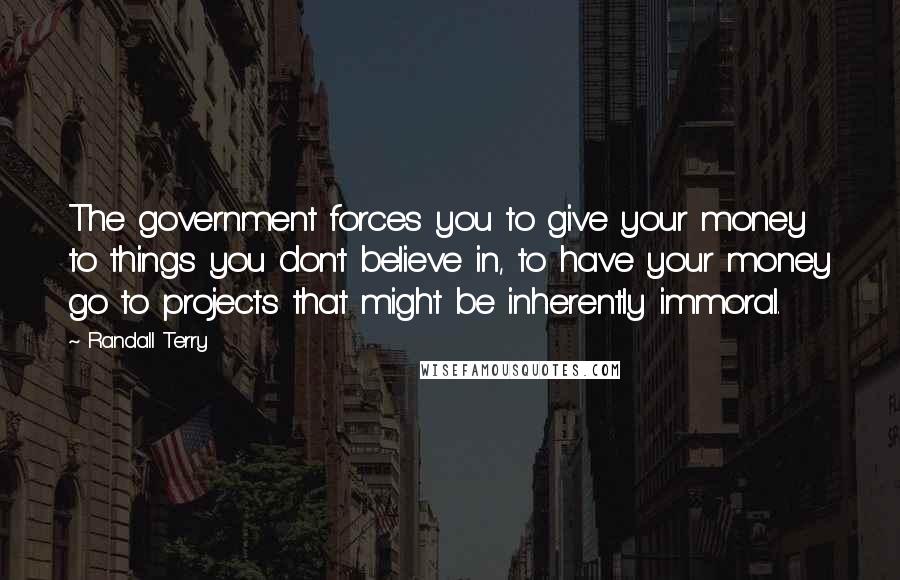 Randall Terry Quotes: The government forces you to give your money to things you don't believe in, to have your money go to projects that might be inherently immoral.