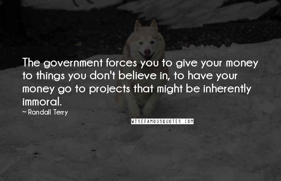 Randall Terry Quotes: The government forces you to give your money to things you don't believe in, to have your money go to projects that might be inherently immoral.