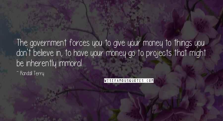 Randall Terry Quotes: The government forces you to give your money to things you don't believe in, to have your money go to projects that might be inherently immoral.