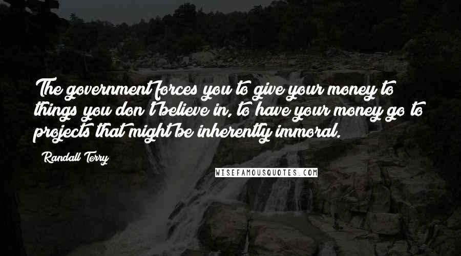 Randall Terry Quotes: The government forces you to give your money to things you don't believe in, to have your money go to projects that might be inherently immoral.