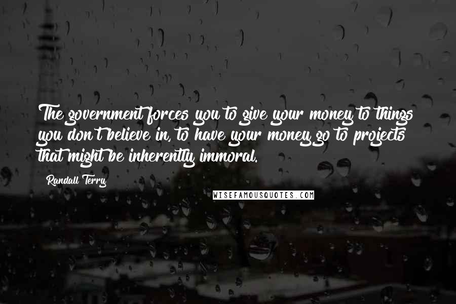 Randall Terry Quotes: The government forces you to give your money to things you don't believe in, to have your money go to projects that might be inherently immoral.