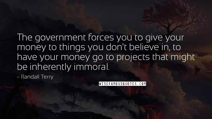 Randall Terry Quotes: The government forces you to give your money to things you don't believe in, to have your money go to projects that might be inherently immoral.