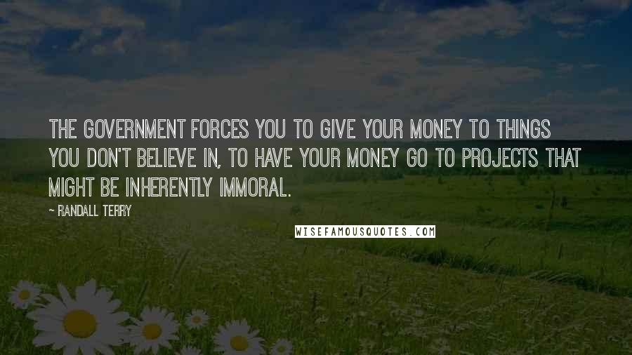 Randall Terry Quotes: The government forces you to give your money to things you don't believe in, to have your money go to projects that might be inherently immoral.