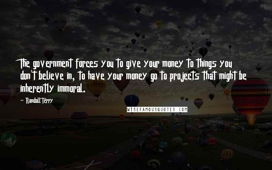 Randall Terry Quotes: The government forces you to give your money to things you don't believe in, to have your money go to projects that might be inherently immoral.