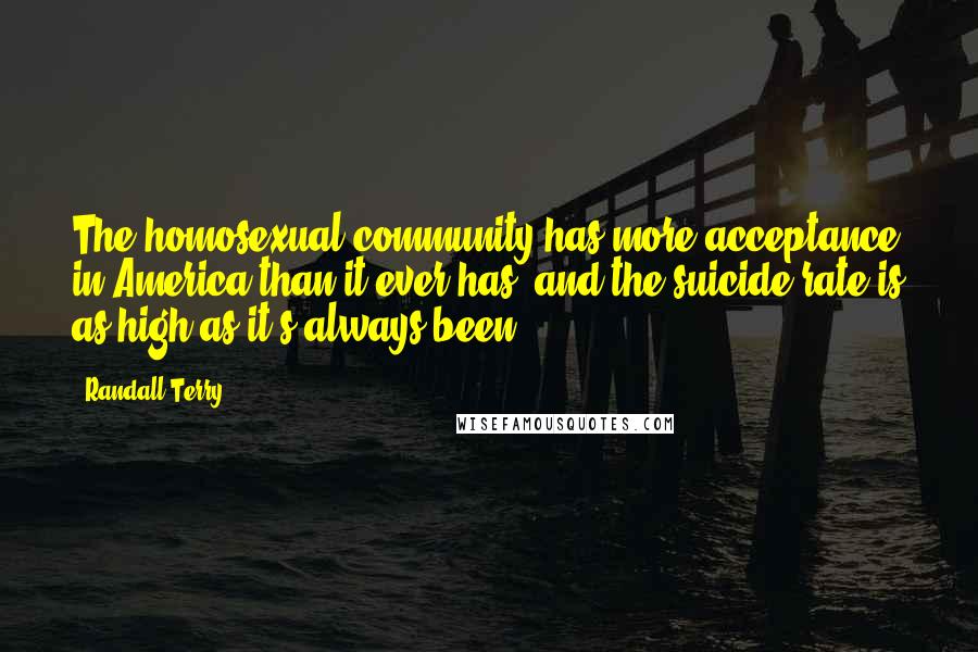 Randall Terry Quotes: The homosexual community has more acceptance in America than it ever has, and the suicide rate is as high as it's always been.