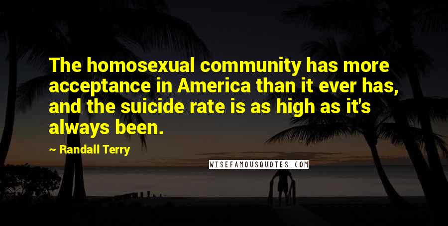 Randall Terry Quotes: The homosexual community has more acceptance in America than it ever has, and the suicide rate is as high as it's always been.