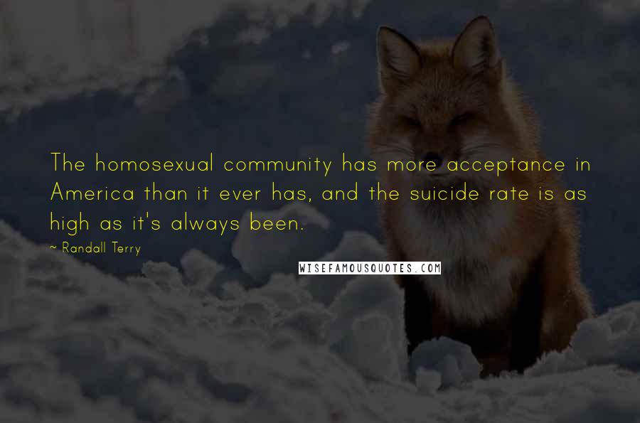 Randall Terry Quotes: The homosexual community has more acceptance in America than it ever has, and the suicide rate is as high as it's always been.