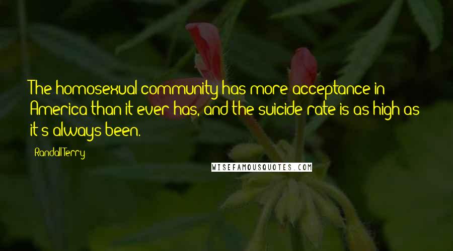 Randall Terry Quotes: The homosexual community has more acceptance in America than it ever has, and the suicide rate is as high as it's always been.