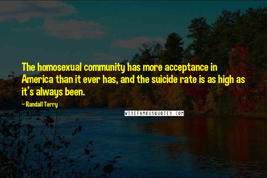 Randall Terry Quotes: The homosexual community has more acceptance in America than it ever has, and the suicide rate is as high as it's always been.