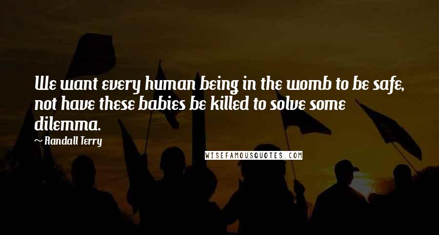 Randall Terry Quotes: We want every human being in the womb to be safe, not have these babies be killed to solve some dilemma.