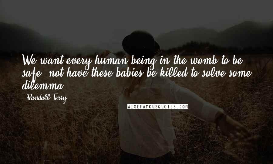 Randall Terry Quotes: We want every human being in the womb to be safe, not have these babies be killed to solve some dilemma.