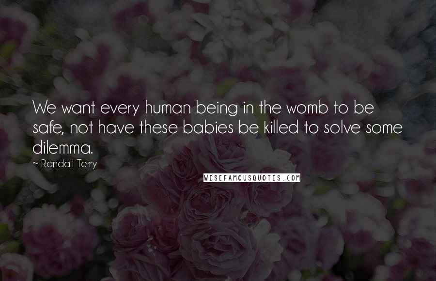 Randall Terry Quotes: We want every human being in the womb to be safe, not have these babies be killed to solve some dilemma.