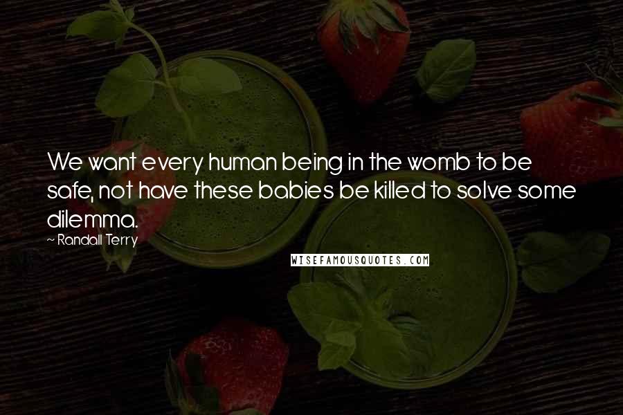 Randall Terry Quotes: We want every human being in the womb to be safe, not have these babies be killed to solve some dilemma.