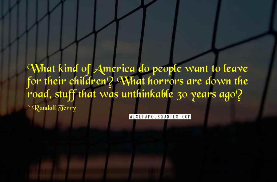 Randall Terry Quotes: What kind of America do people want to leave for their children? What horrors are down the road, stuff that was unthinkable 30 years ago?