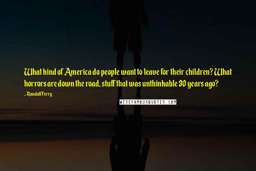 Randall Terry Quotes: What kind of America do people want to leave for their children? What horrors are down the road, stuff that was unthinkable 30 years ago?