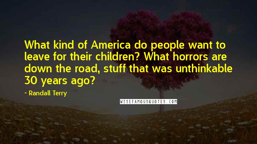 Randall Terry Quotes: What kind of America do people want to leave for their children? What horrors are down the road, stuff that was unthinkable 30 years ago?