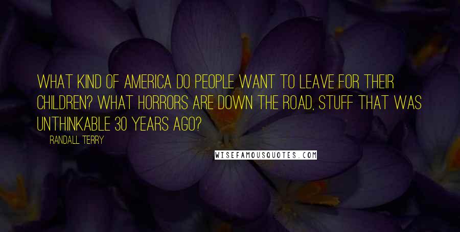 Randall Terry Quotes: What kind of America do people want to leave for their children? What horrors are down the road, stuff that was unthinkable 30 years ago?