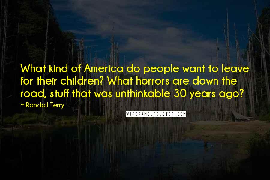 Randall Terry Quotes: What kind of America do people want to leave for their children? What horrors are down the road, stuff that was unthinkable 30 years ago?